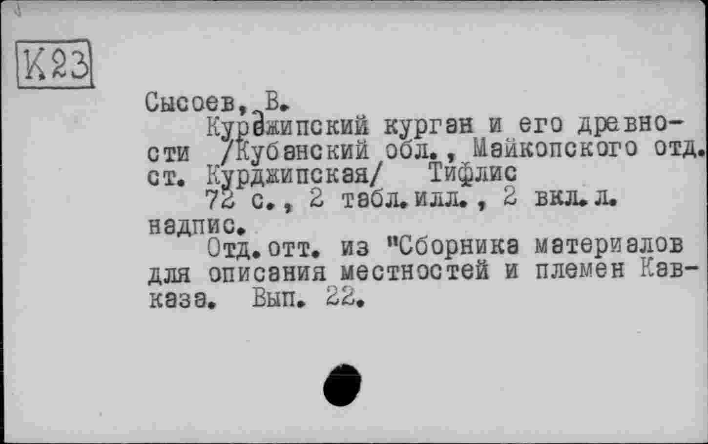 ﻿
Сысоев,„В.
Курежипский курган и его древности /Кубанский обл., Майкопского отд. ст. Курджипская/ Тифлис
72 с., 2 табл, илл., 2 вкл.л. надпис*
Отд. отт. из ’’Сборника материалов для описания местностей и племен Кавказа. Вып. 22.